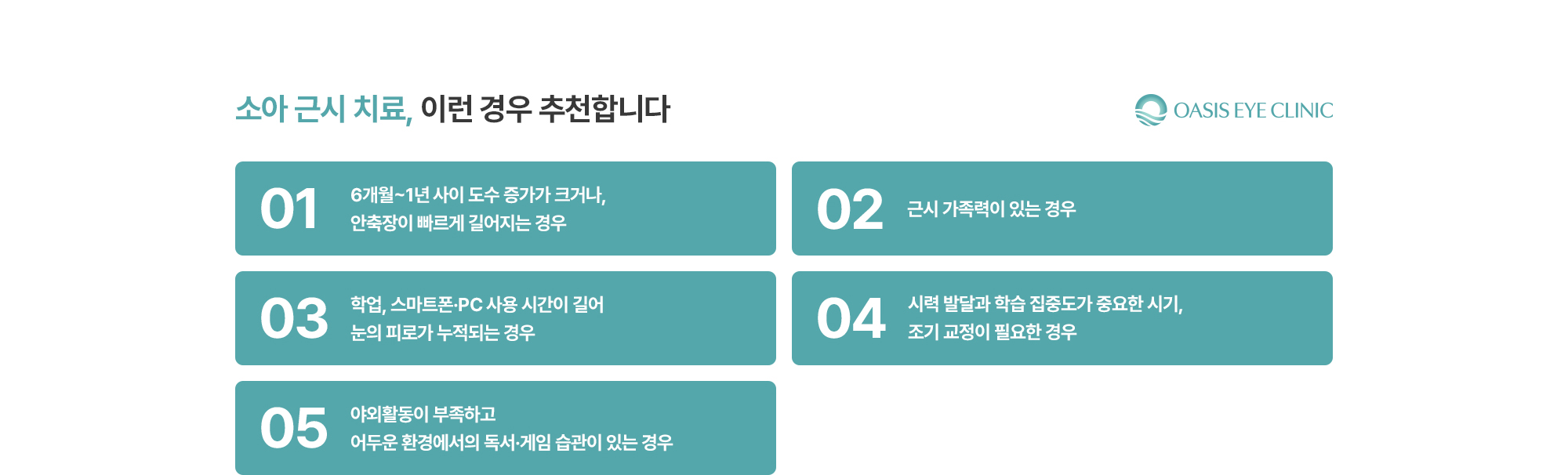 [소아 근시 치료, 이런 경우 추천합니다] 6개월~1년 사이 도수 증가가 크거나, 안축장이 빠르게 길어지는 경우 / 근시 가족력이 있는 경우 / 학업, 스마트폰·PC 사용 시간이 길어 눈의 피로가 누적되는 경우 / 시력 발달과 학습 집중도가 중요한 시기, 조기 교정이 필요한 경우 / 야외활동이 부족하고 어두운 환경에서의 독서·게임 습관이 있는 경우