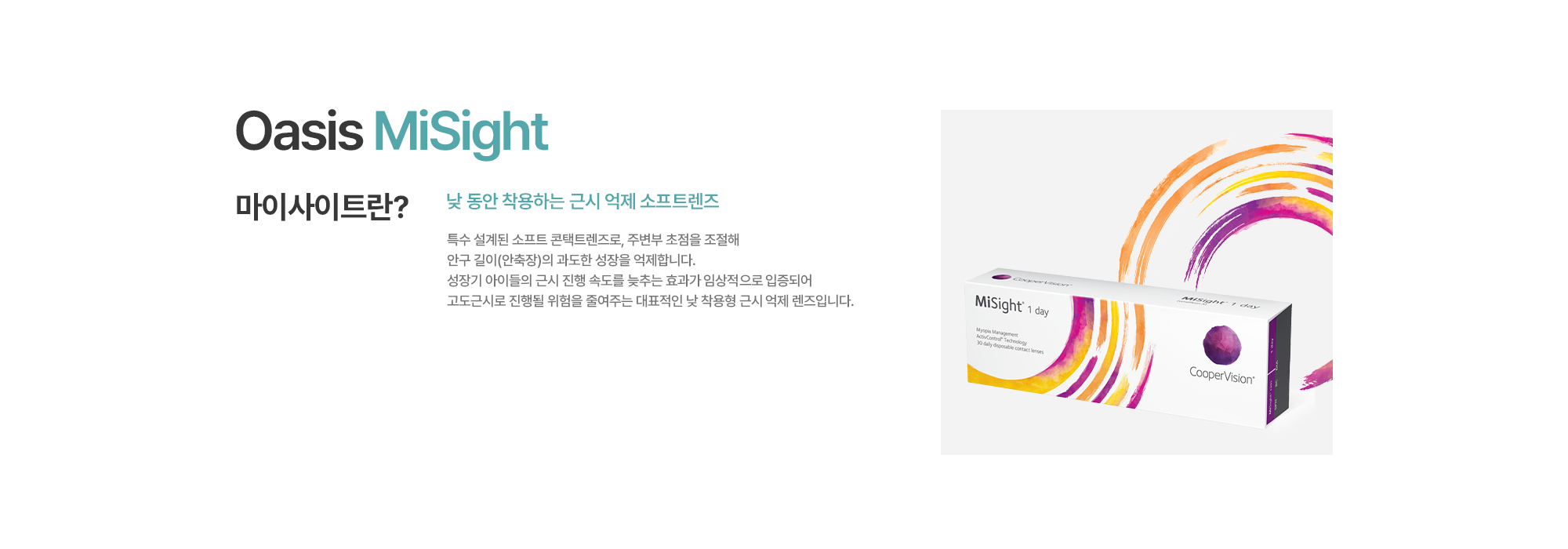 [마이사이트란?] 낮 동안 착용하는 근시 억제 소프트렌즈. 특수 설계된 소프트 콘택트렌즈로, 주변부 초점을 조절해 안구 길이(안축장)의 과도한 성장을 억제합니다. 성장기 아이들의 근시 진행 속도를 늦추는 효과가 임상적으로 입증되어 고도근시로 진행될 위험을 줄여주는 대표적인 낮 착용형 근시 억제 렌즈입니다.