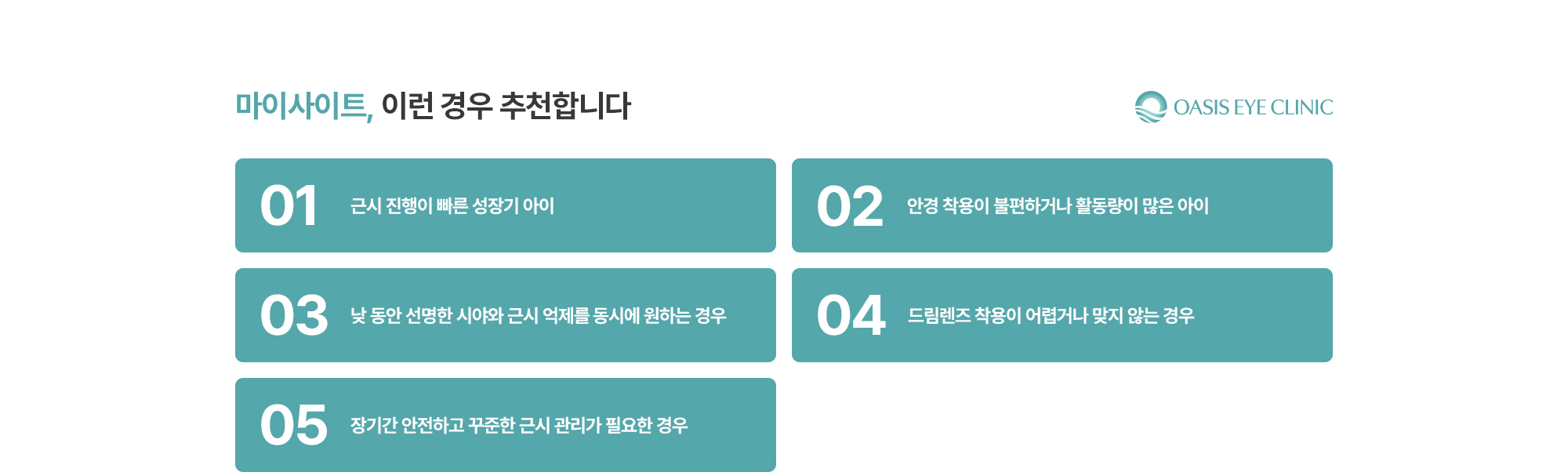[마이사이트, 이런 경우 추천합니다] 근시 진행이 빠른 성장기 아이 / 안경 착용이 불편하거나 활동량이 많은 아이 / 낮 동안 선명한 시야와 근시 억제를 동시에 원하는 경우 / 드림렌즈 착용이 어렵거나 맞지 않는 경우 / 장기간 안전하고 꾸준한 근시 관리가 필요한 경우