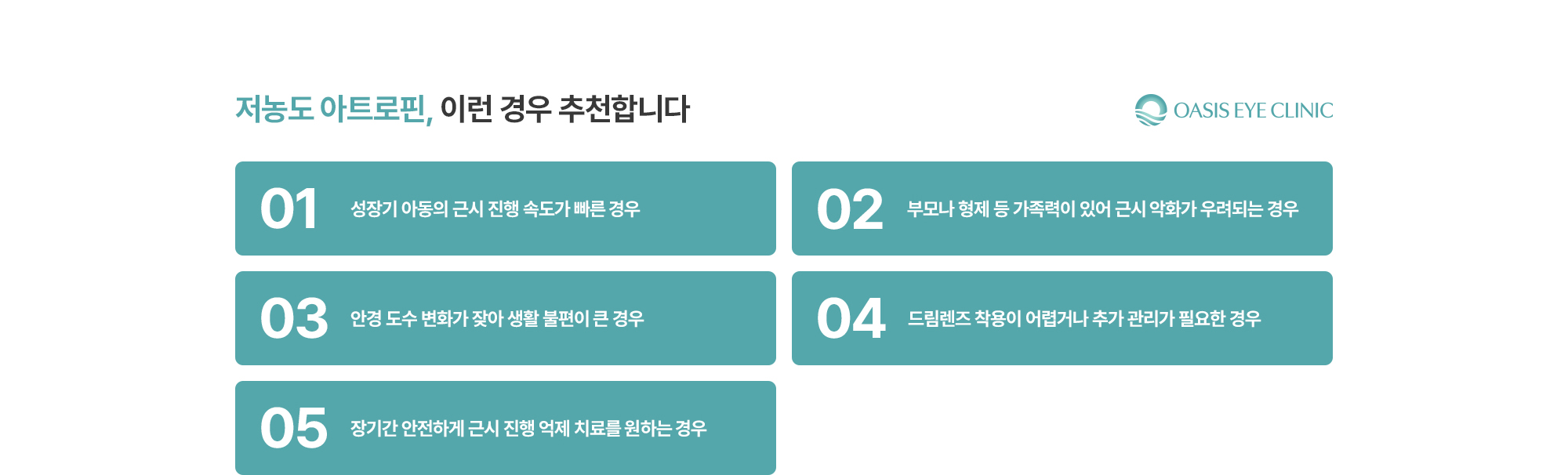 [저농도 아트로핀, 이런 경우 추천합니다] 성장기 아동의 근시 진행 속도가 빠른 경우 / 부모나 형제 등 가족력이 있어 근시 악화가 우려되는 경우 / 안경 도수 변화가 잦아 생활 불편이 큰 경우 / 드림렌즈 착용이 어렵거나 추가 관리가 필요한 경우 / 장기간 안전하게 근시 진행 억제 치료를 원하는 경우