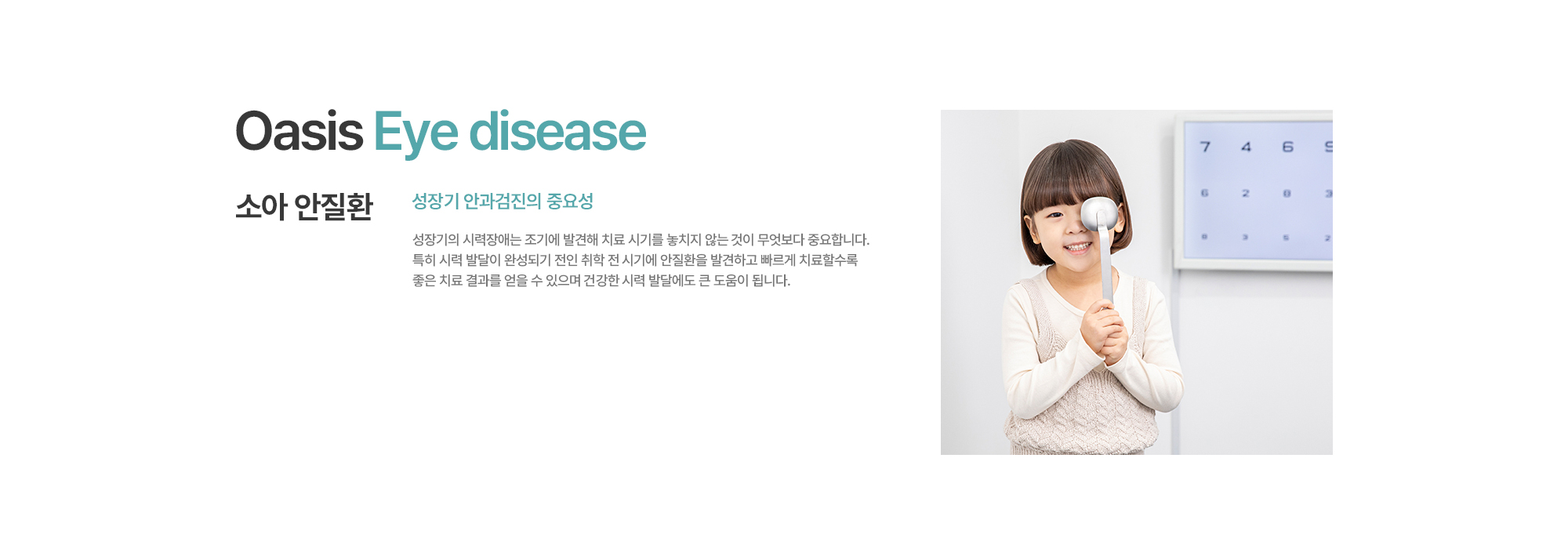 [소아 안질환] 성장기 안과검진의 중요성. 성장기의 시력장애는 조기에 발견해 치료 시기를 놓치지 않는 것이 무엇보다 중요합니다. 특히 시력 발달이 완성되기 전인 취학 전 시기에 안질환을 발견하고 빠르게 치료할수록 좋은 치료 결과를 얻을 수 있으며 건강한 시력 발달에도 큰 도움이 됩니다.
