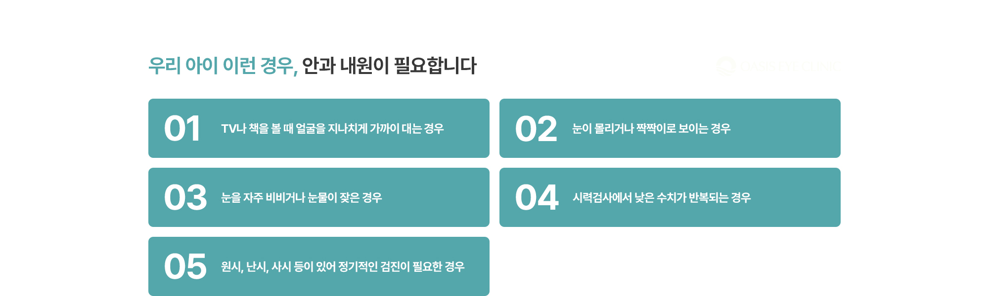 [우리 아이 이런 경우, 안과 내원이 필요합니다] TV나 책을 볼 때 얼굴을 지나치게 가까이 대는 경우 / 눈이 몰리거나 짝짝이로 보이는 경우 / 눈을 자주 비비거나 눈물이 잦은 경우 / 시력검사에서 낮은 수치가 반복되는 경우 / 원시, 난시, 사시 등이 있어 정기적인 검진이 필요한 경우