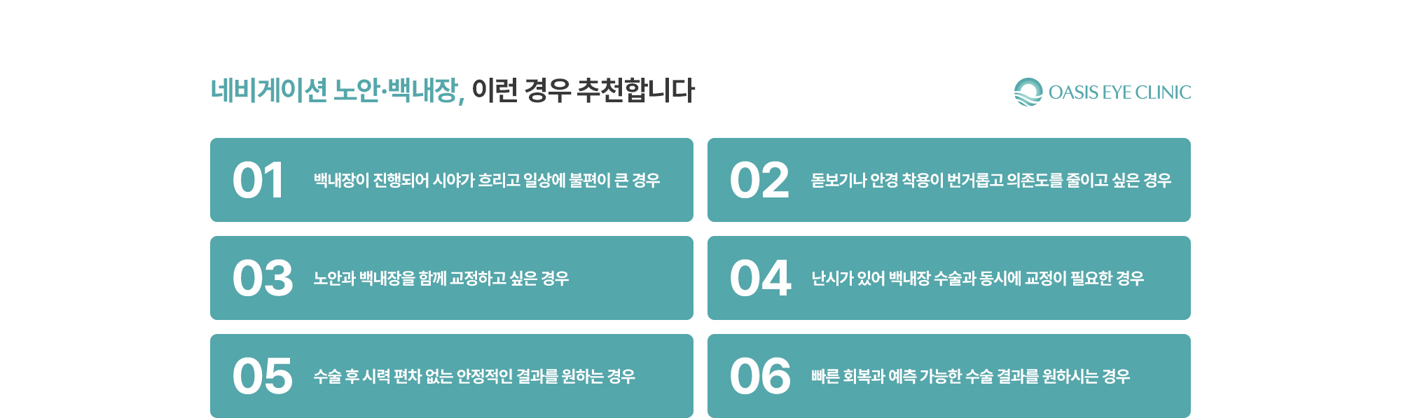 [네비게이션 노안·백내장, 이런 경우 추천합니다] 백내장이 진행되어 시야가 흐리고 일상에 불편이 큰 경우 / 돋보기나 안경 착용이 번거롭고 의존도를 줄이고 싶은 경우 / 노안과 백내장을 함께 교정하고 싶은 경우 / 난시가 있어 백내장 수술과 동시에 교정이 필요한 경우 / 수술 후 시력 편차 없는 안정적인 결과를 원하는 경우 / 빠른 회복과 예측 가능한 수술 결과를 원하시는 경우