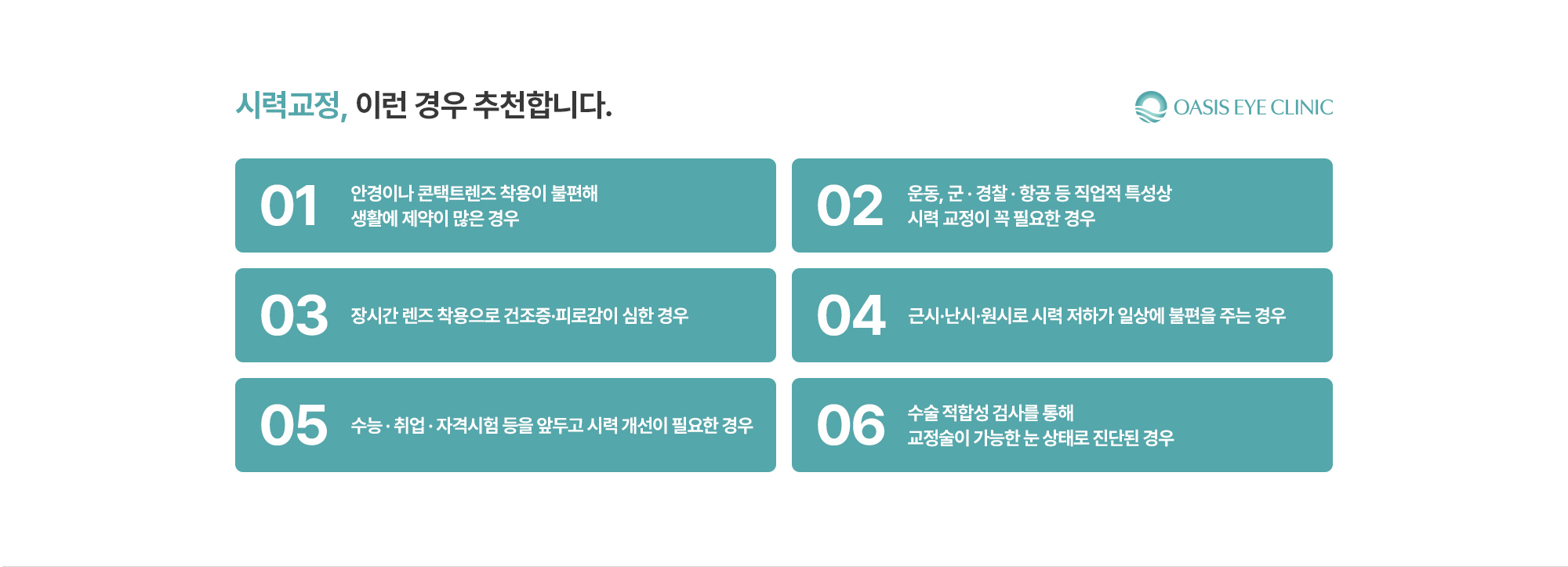 [시력교정, 이런 경우 추천합니다.] 안경이나 콘택트렌즈 착용이 불편해 생활에 제약이 많은 경우 / 운동, 군 · 경찰 · 항공 등 직업적 특성상 시력 교정이 꼭 필요한 경우 / 장시간 렌즈 착용으로 건조증·피로감이 심한 경우 / 근시·난시·원시로 시력 저하가 일상에 불편을 주는 경우 / 수능 · 취업 · 자격시험 등을 앞두고 시력 개선이 필요한 경우 / 수술 적합성 검사를 통해 교정술이 가능한 눈 상태로 진단된 경우