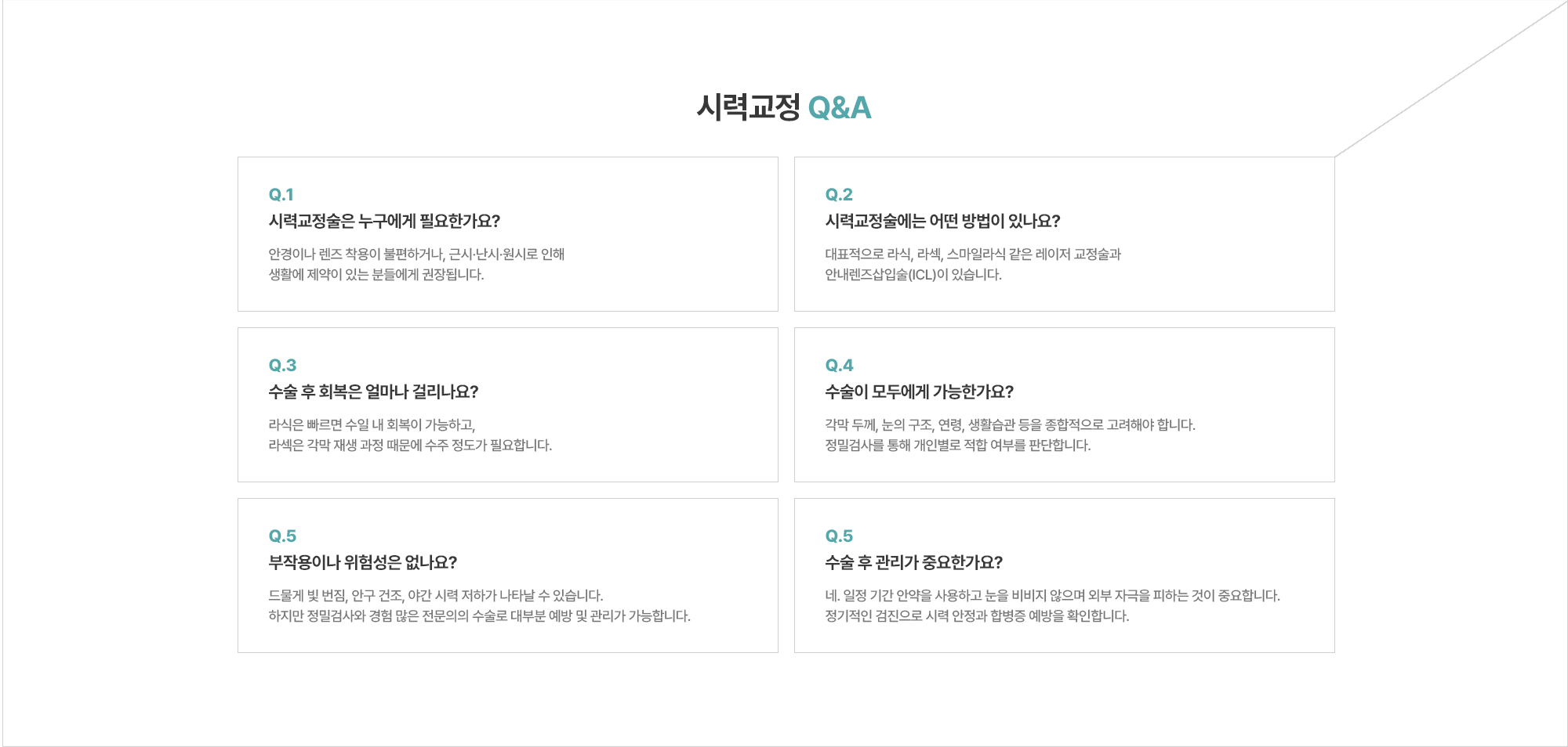 [시력교정 Q&A] Q. 수술 후 회복은 얼마나 걸리나요? A. 라식은 빠르면 수일 내 회복이 가능하고, 라섹은 각막 재생 과정 때문에 수주 정도가 필요합니다. / Q. 수술이 모두에게 가능한가요? A. 각막 두께, 눈의 구조, 연령, 생활습관 등을 종합적으로 고려해야 합니다. 정밀검사를 통해 개인별로 적합 여부를 판단합니다. / Q. 수술 후 관리가 중요한가요? A. 네. 일정 기간 안약을 사용하고 눈을 비비지 않으며 외부 자극을 피하는 것이 중요합니다. 정기적인 검진으로 시력 안정과 합병증 예방을 확인합니다.