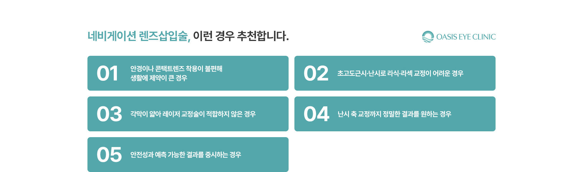 [네비게이션 렌즈삽입술, 이런 경우 추천합니다.] 안경이나 콘택트렌즈 착용이 불편해 생활에 제약이 큰 경우 / 초고도근시·난시로 라식·라섹 교정이 어려운 경우 / 각막이 얇아 레이저 교정술이 적합하지 않은 경우 / 난시 축 교정까지 정밀한 결과를 원하는 경우 / 안전성과 예측 가능한 결과를 중시하는 경우