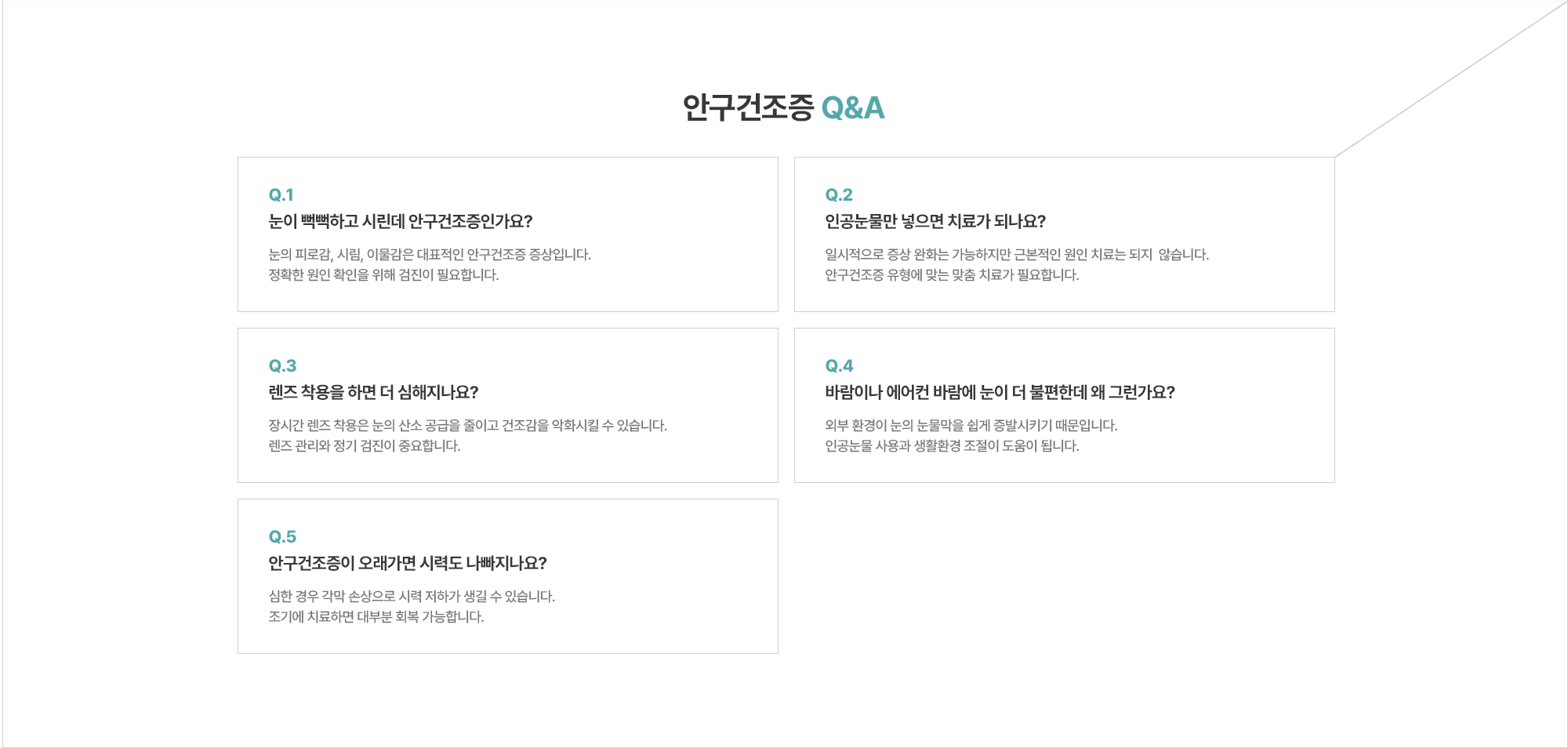 [안구건조증 Q&A] Q. 눈이 뻑뻑하고 시린데 안구건조증인가요? A. 눈의 피로감, 시림, 이물감은 대표적인 안구건조증 증상입니다. 정확한 원인 확인을 위해 검진이 필요합니다. / Q. 인공눈물만 넣으면 치료가 되나요? A. 일시적으로 증상 완화는 가능하지만 근본적인 원인 치료는 되지  않습니다. 안구건조증 유형에 맞는 맞춤 치료가 필요합니다. / Q. 안구건조증이 오래가면 시력도 나빠지나요? A. 심한 경우 각막 손상으로 시력 저하가 생길 수 있습니다. 조기에 치료하면 대부분 회복 가능합니다.