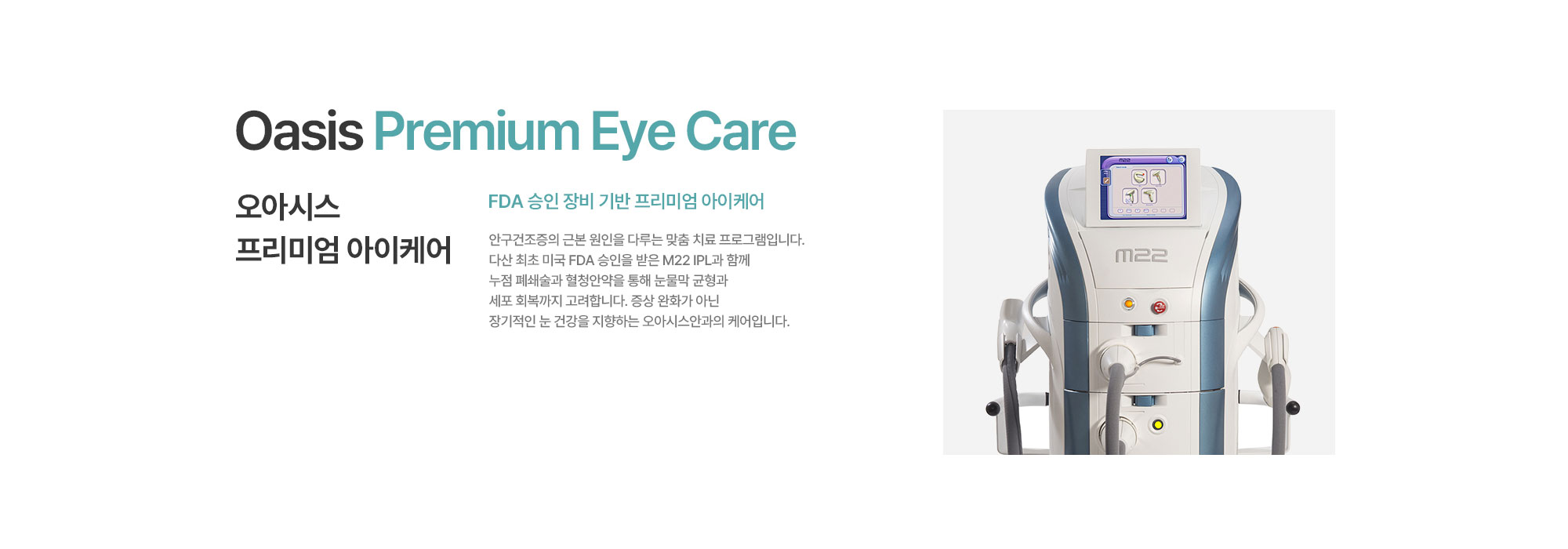 [오아시스 프리미엄 아이케어] FDA 승인 장비 기반 프리미엄 아이케어. 안구건조증의 근본 원인을 다루는 맞춤 치료 프로그램입니다. 다산 최초 FDA 승인을 받은 M22 IPL과 함께 누점 폐쇄술과 혈청안약을 통해 눈물막 균형과 세포 회복까지 고려합니다. 증상 완화가 아닌 장기적인 눈 건강을 지향하는 오아시스안과의 케어입니다.