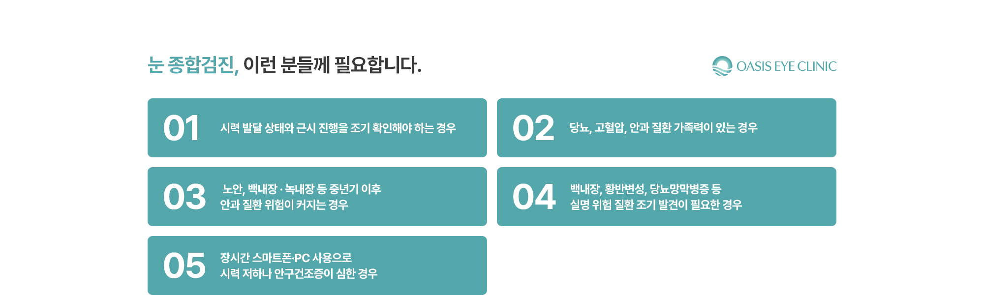 [눈 종합검진, 이런 분들께 필요합니다.] 시력 발달 상태와 근시 진행을 조기 확인해야 하는 경우 / 당뇨, 고혈압, 안과 질환 가족력이 있는 경우 /  노안, 백내장 · 녹내장 등 중년기 이후 안과 질환 위험이 커지는 경우 / 백내장, 황반변성, 당뇨망막병증 등 실명 위험 질환 조기 발견이 필요한 경우 / 장시간 스마트폰·PC 사용으로 시력 저하나 안구건조증이 심한 경우
